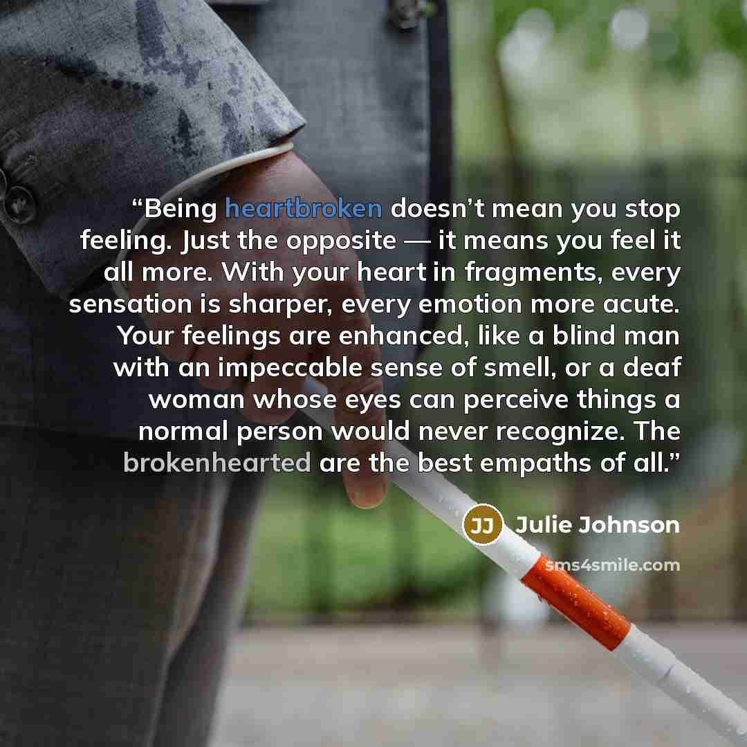 “Being heartbroken doesn’t mean you stop feeling. Just the opposite — it means you feel it all more. With your heart in fragments, every sensation is sharper, every emotion more acute. Your feelings are enhanced, like a blind man with an impeccable sense of smell, or a deaf woman whose eyes can…” quote by Julie Johnson