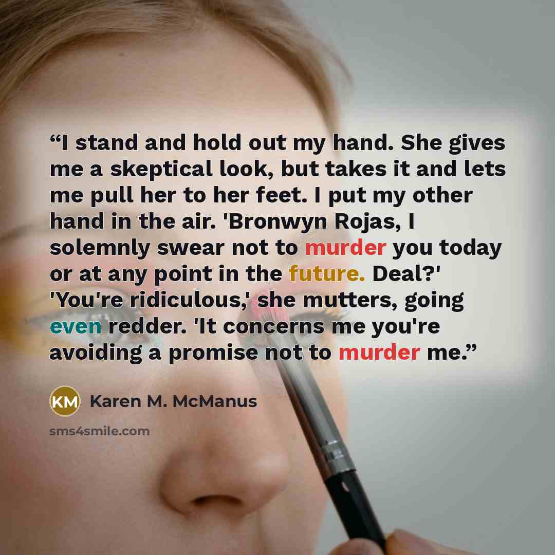 “I stand and hold out my hand. She gives me a skeptical look, but takes it and lets me pull her to her feet. I put my other hand in the air. 'Bronwyn Rojas, I solemnly swear not to murder you today or at any point in the future. Deal?' 'You're ridiculous,' she mutters, going even redder. 'It…” quote by Karen M. McManus