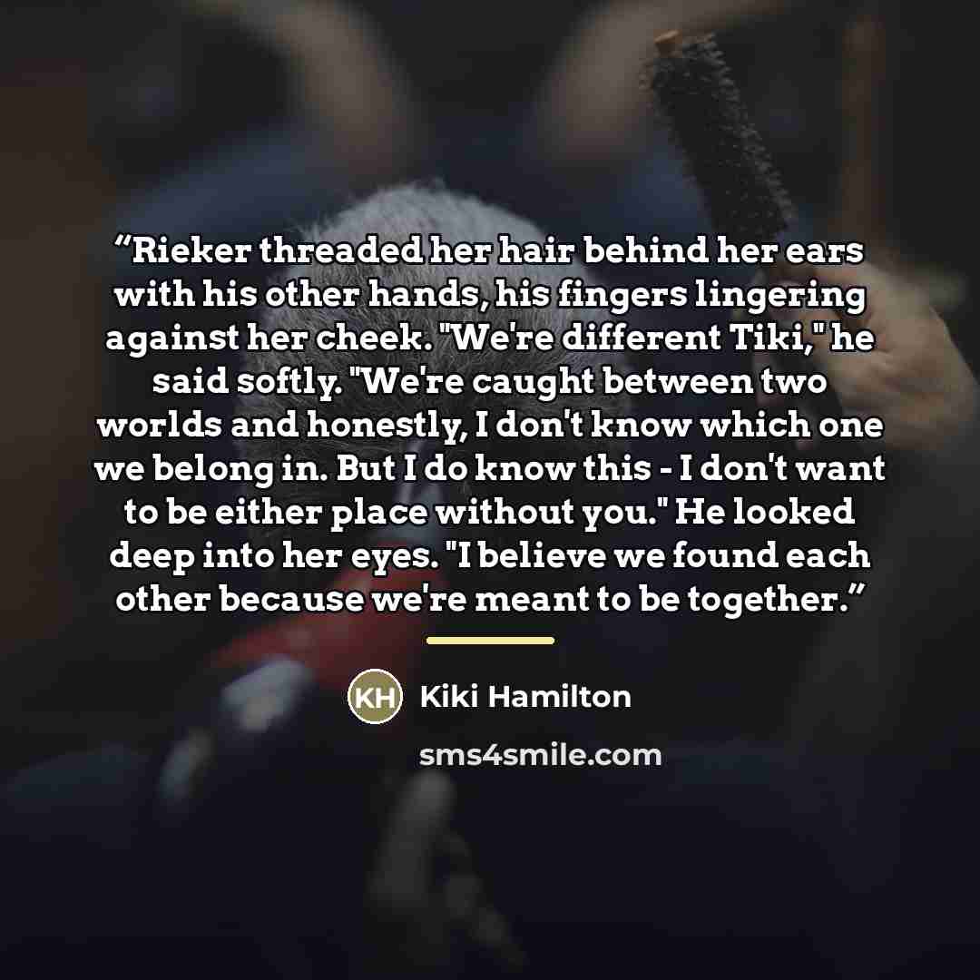 “Rieker threaded her hair behind her ears with his other hands, his fingers lingering against her cheek. "We're different Tiki," he said softly. "We're caught between two worlds and honestly, I don't know which one we belong in. But I do know this - I don't want to be either place without you." He…” quote by Kiki Hamilton