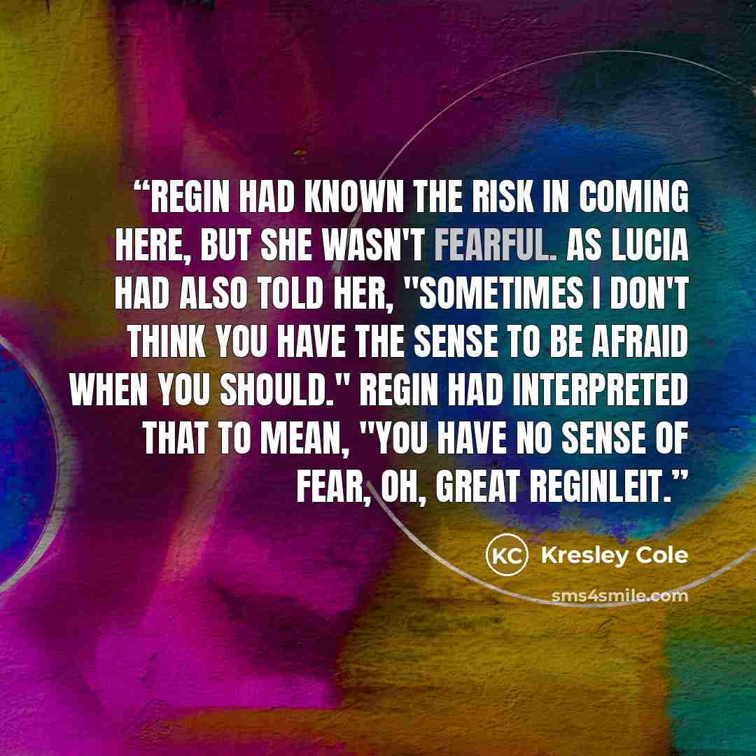 “Regin had known the risk in coming here, but she wasn't fearful. As Lucia had also told her, "Sometimes I don't think you have the sense to be afraid when you should." Regin had interpreted that to mean, "You have no sense of fear, oh, great Reginleit.” quote by Kresley Cole