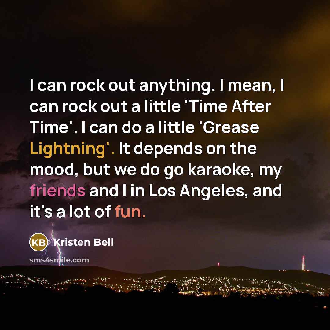 “I can rock out anything. I mean, I can rock out a little 'Time After Time'. I can do a little 'Grease Lightning'. It depends on the mood, but we do go karaoke, my friends and I in Los Angeles, and it's a lot of fun.” quote by Kristen Bell
