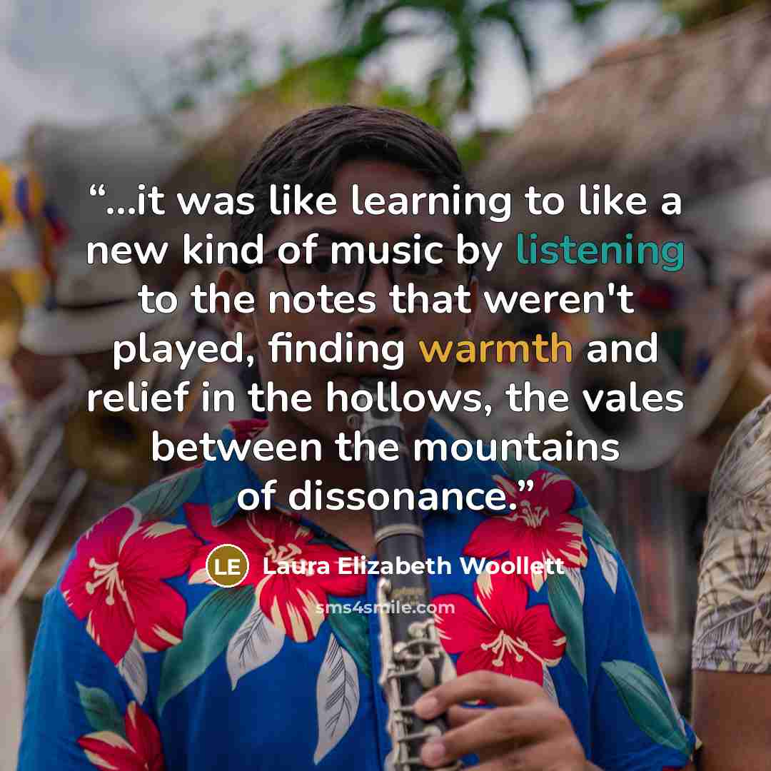 “...it was like learning to like a new kind of music by listening to the notes that weren't played, finding warmth and relief in the hollows, the vales between the mountains of dissonance.” quote by Laura Elizabeth Woollett