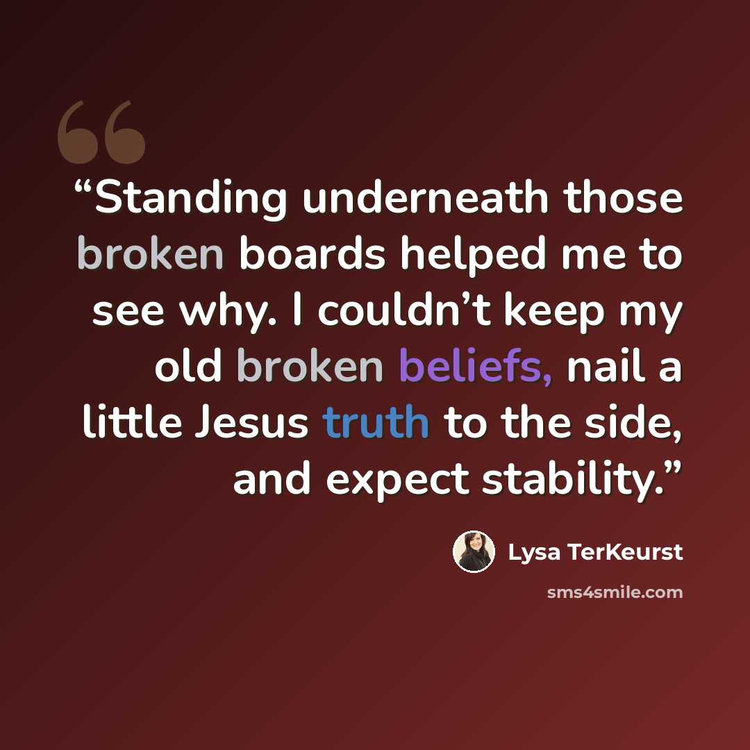 “Standing underneath those broken boards helped me to see why. I couldn’t keep my old broken beliefs, nail a little Jesus truth to the side, and expect stability.” quote by Lysa TerKeurst