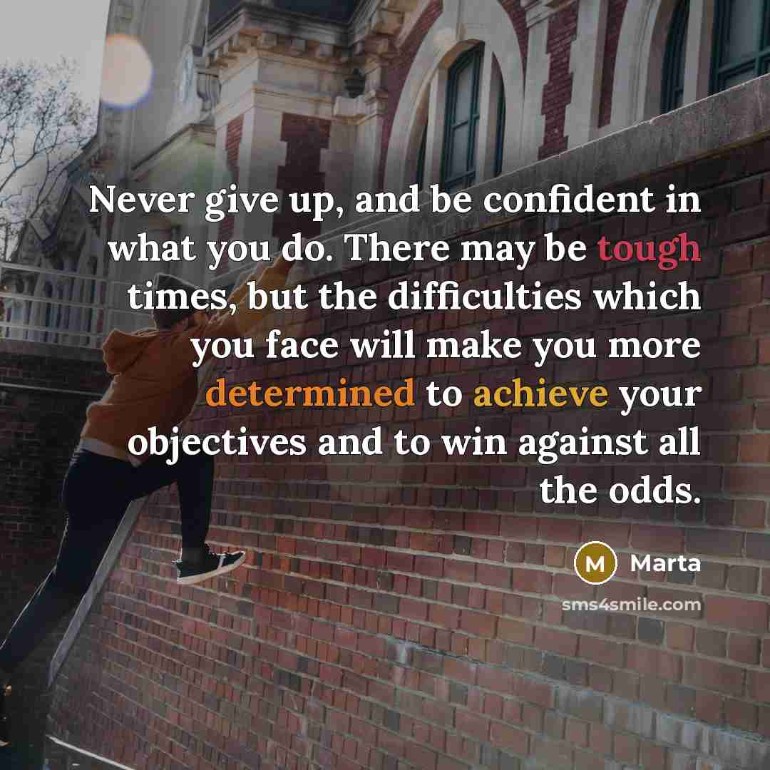 “Never give up, and be confident in what you do. There may be tough times, but the difficulties which you face will make you more determined to achieve your objectives and to win against all the odds.” quote by Marta