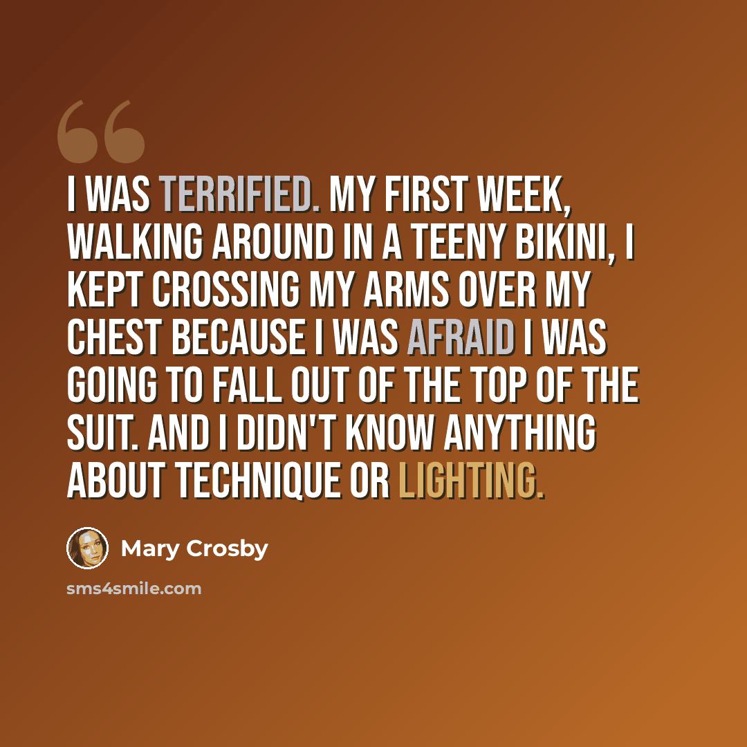 “I was terrified. My first week, walking around in a teeny bikini, I kept crossing my arms over my chest because I was afraid I was going to fall out of the top of the suit. And I didn't know anything about technique or lighting.” quote by Mary Crosby