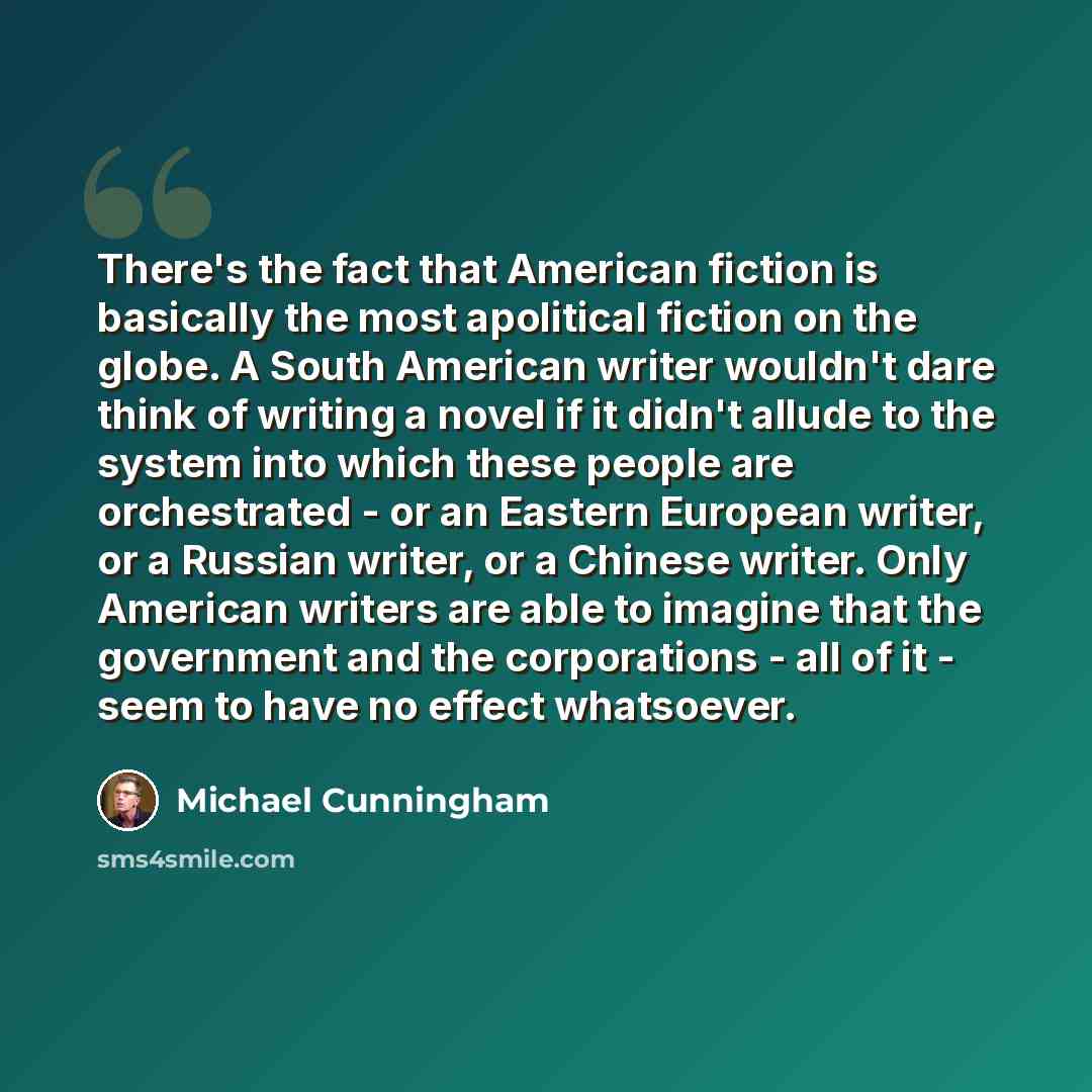 “There's the fact that American fiction is basically the most apolitical fiction on the globe. A South American writer wouldn't dare think of writing a novel if it didn't allude to the system into which these people are orchestrated - or an Eastern European writer, or a Russian writer, or a Chinese…” quote by Michael Cunningham