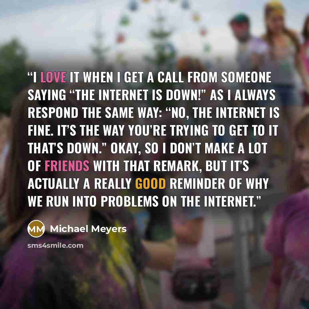 “I love it when I get a call from someone saying “The Internet is down!” as I always respond the same way: “No, the Internet is fine. It’s the way you’re trying to get to it that’s down.” Okay, so I don’t make a lot of friends with that remark, but it’s actually a really good reminder of why we run…” quote by Michael Meyers
