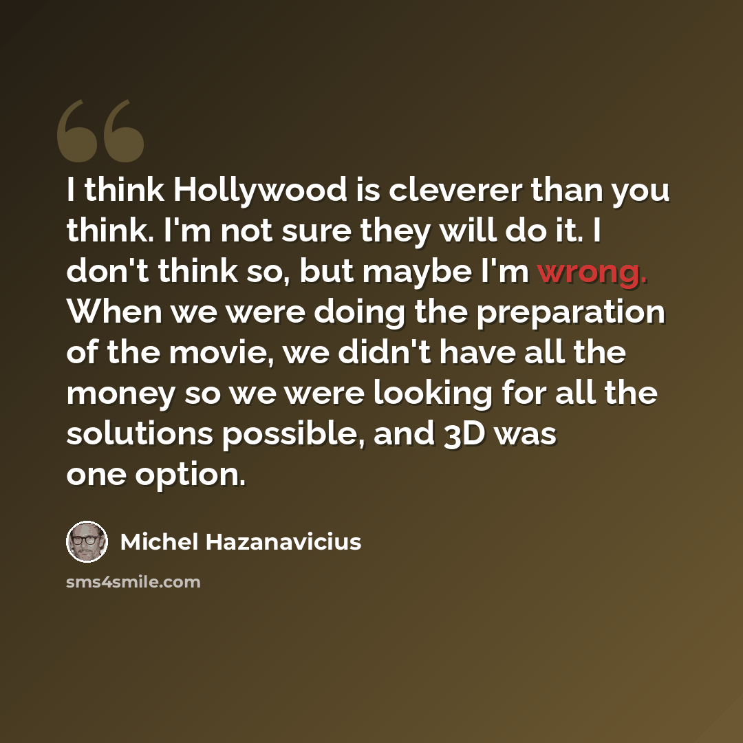 “I think Hollywood is cleverer than you think. I'm not sure they will do it. I don't think so, but maybe I'm wrong. When we were doing the preparation of the movie, we didn't have all the money so we were looking for all the solutions possible, and 3D was one option.” quote by Michel Hazanavicius