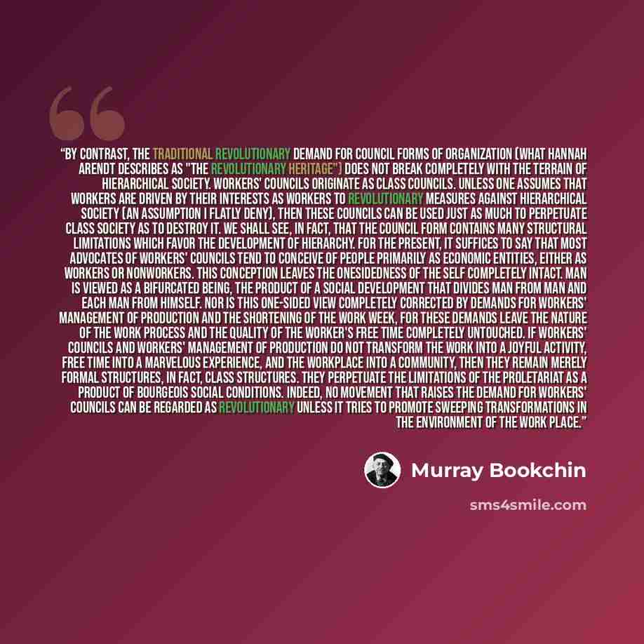 “By contrast, the traditional revolutionary demand for council forms of organization (what Hannah Arendt describes as "the revolutionary heritage") does not break completely with the terrain of hierarchical society. Workers' councils originate as class councils. Unless one assumes that workers are…” quote by Murray Bookchin