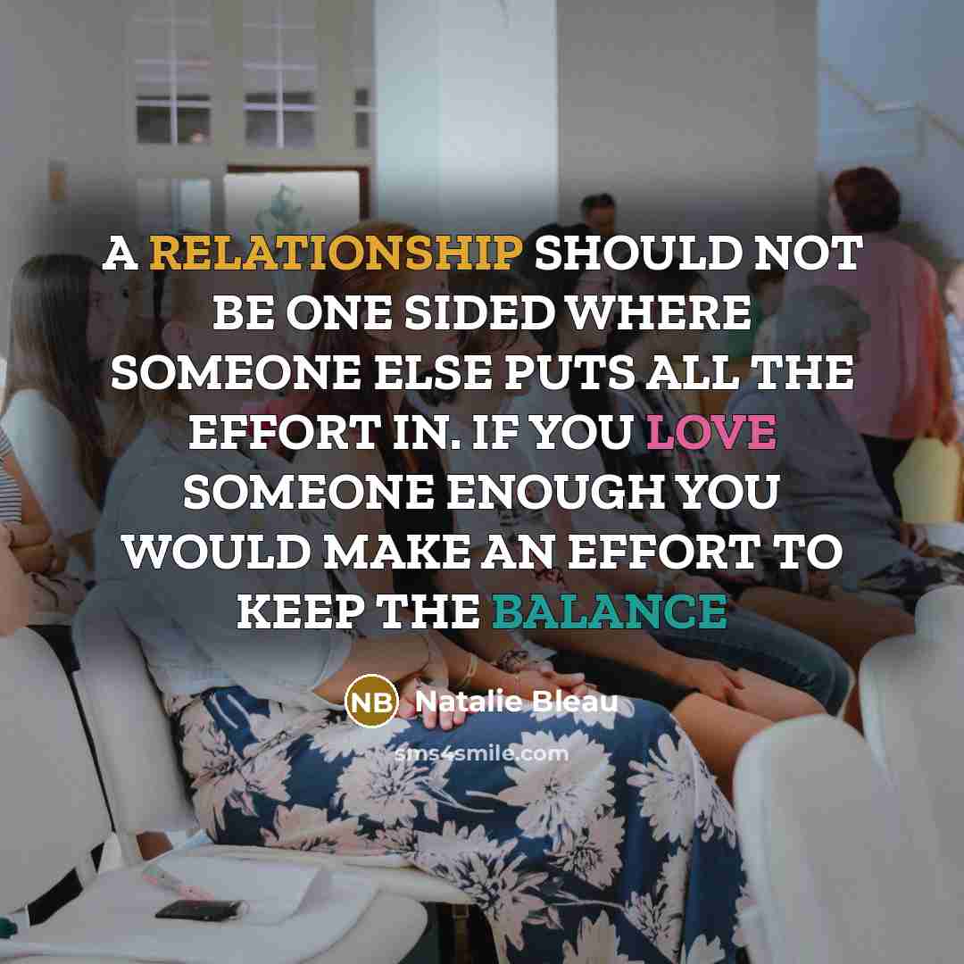 “A RELATIONSHIP SHOULD NOT BE ONE SIDED WHERE SOMEONE ELSE PUTS ALL THE EFFORT IN. IF YOU LOVE SOMEONE ENOUGH YOU WOULD MAKE AN EFFORT TO KEEP THE BALANCE” quote by Natalie Bleau