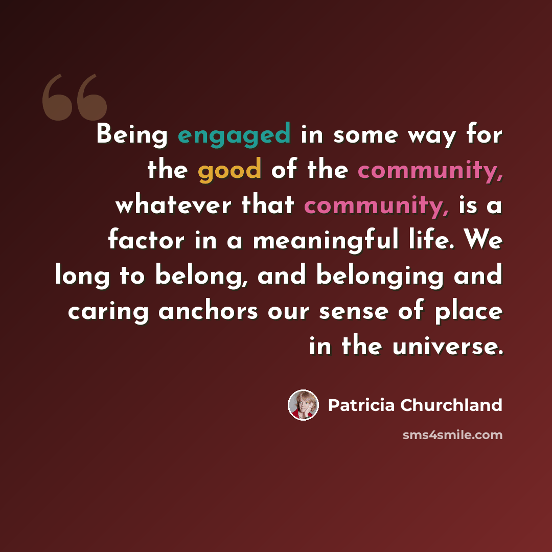 “Being engaged in some way for the good of the community, whatever that community, is a factor in a meaningful life. We long to belong, and belonging and caring anchors our sense of place in the universe.” quote by Patricia Churchland
