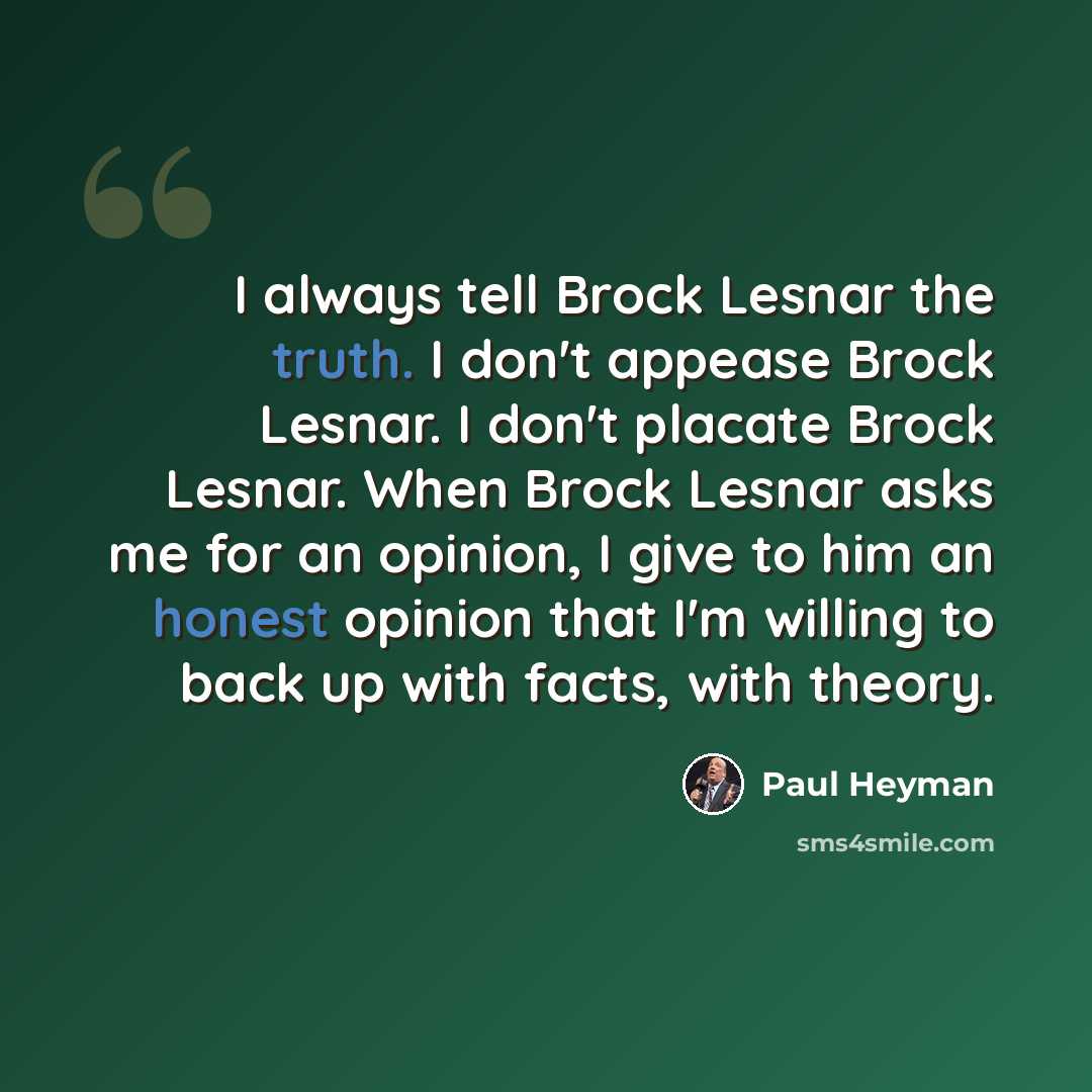“I always tell Brock Lesnar the truth. I don't appease Brock Lesnar. I don't placate Brock Lesnar. When Brock Lesnar asks me for an opinion, I give to him an honest opinion that I'm willing to back up with facts, with theory.” quote by Paul Heyman