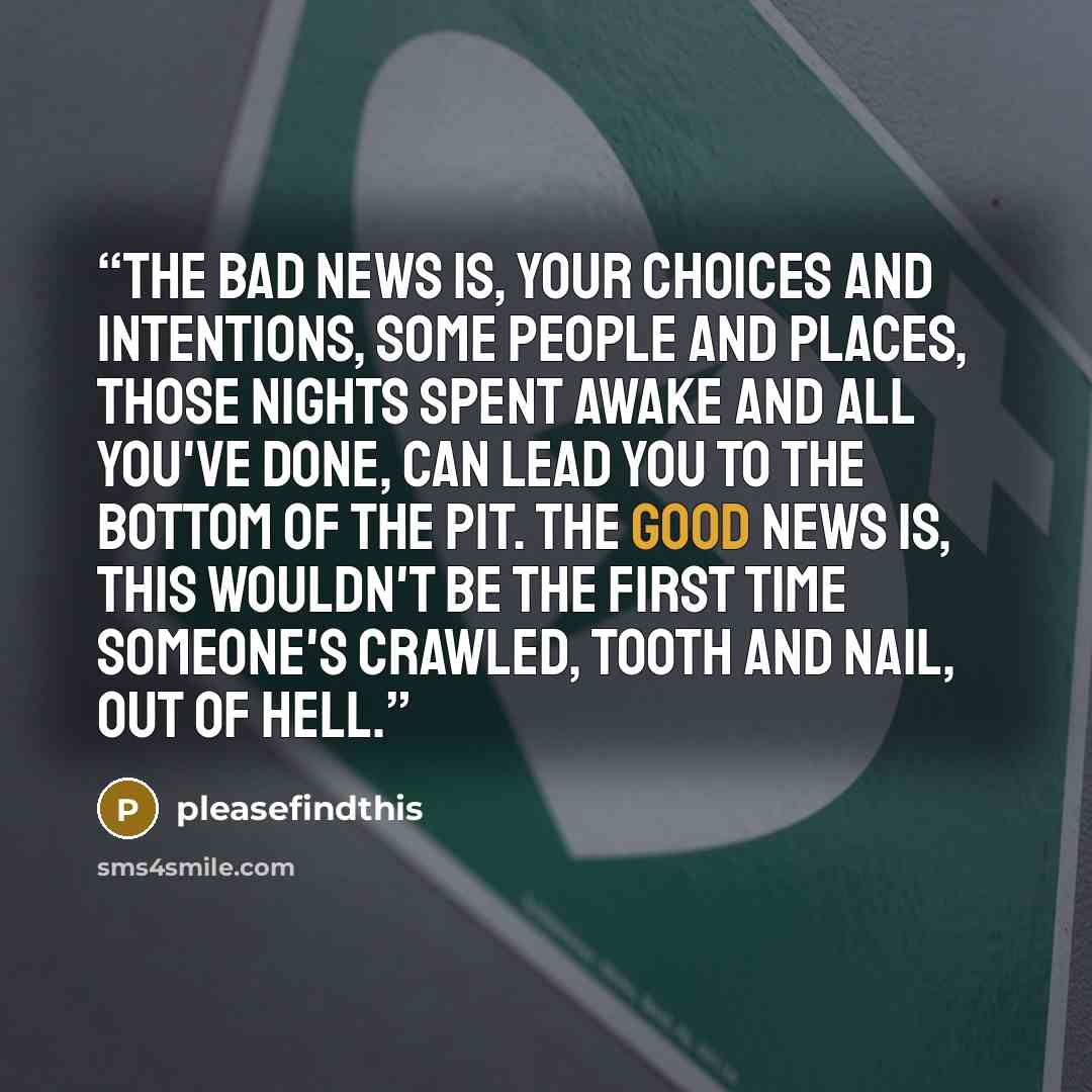 “The bad news is, your choices and intentions, some people and places, those nights spent awake and all you've done, can lead you to the bottom of the pit. The good news is, this wouldn't be the first time someone's crawled, tooth and nail, out of hell.” quote by pleasefindthis