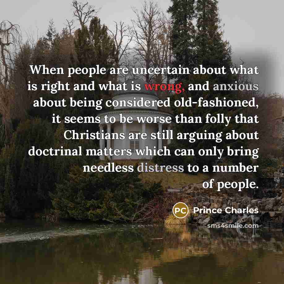 “When people are uncertain about what is right and what is wrong, and anxious about being considered old-fashioned, it seems to be worse than folly that Christians are still arguing about doctrinal matters which can only bring needless distress to a number of people.” quote by Prince Charles