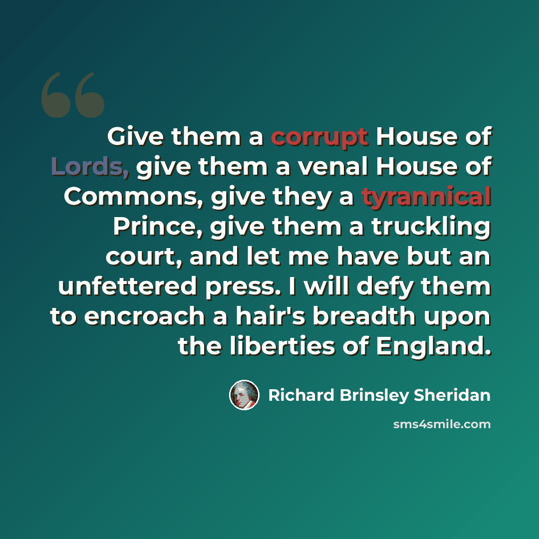 “Give them a corrupt House of Lords, give them a venal House of Commons, give they a tyrannical Prince, give them a truckling court, and let me have but an unfettered press. I will defy them to encroach a hair's breadth upon the liberties of England.” quote by Richard Brinsley Sheridan