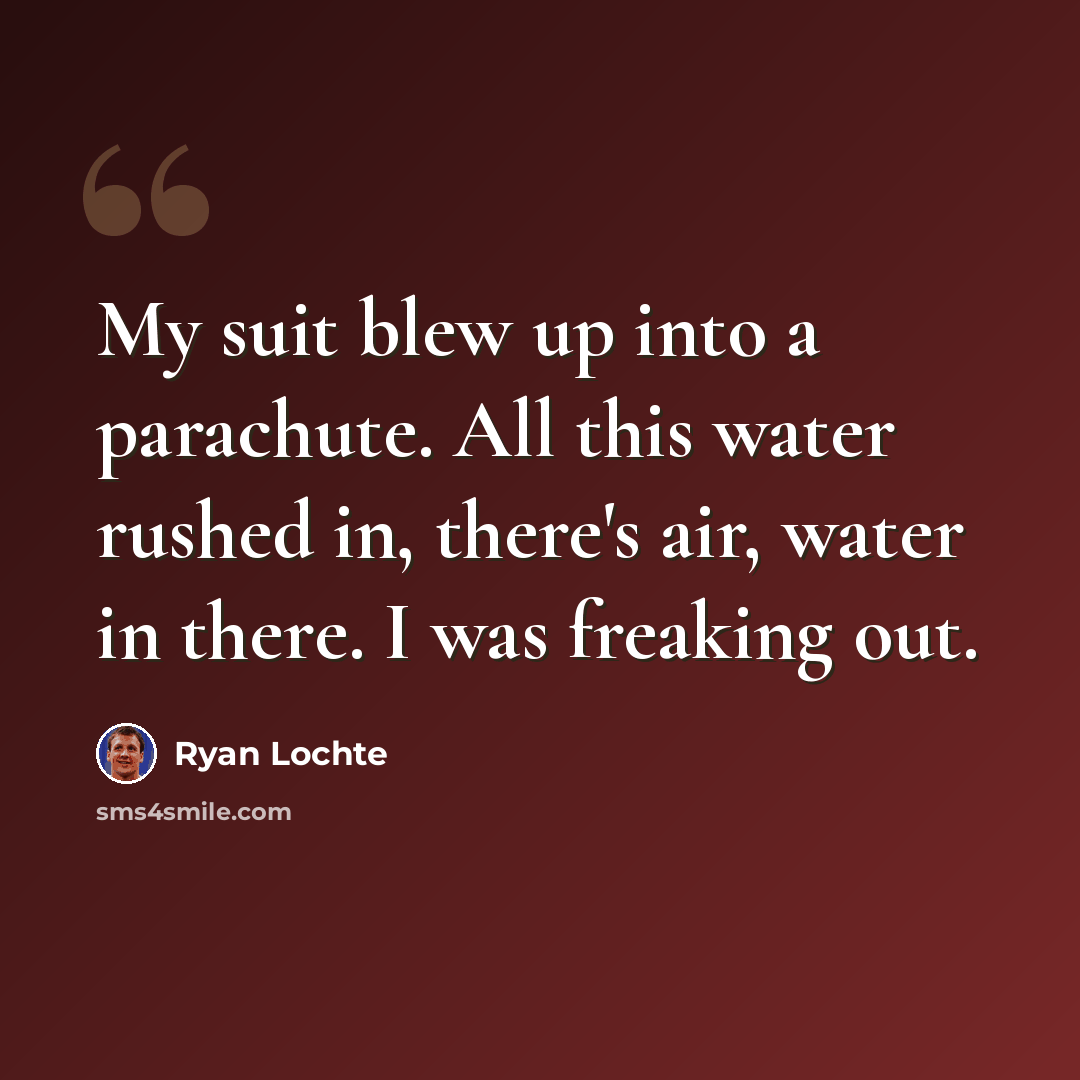 “My suit blew up into a parachute. All this water rushed in, there's air, water in there. I was freaking out.” quote by Ryan Lochte