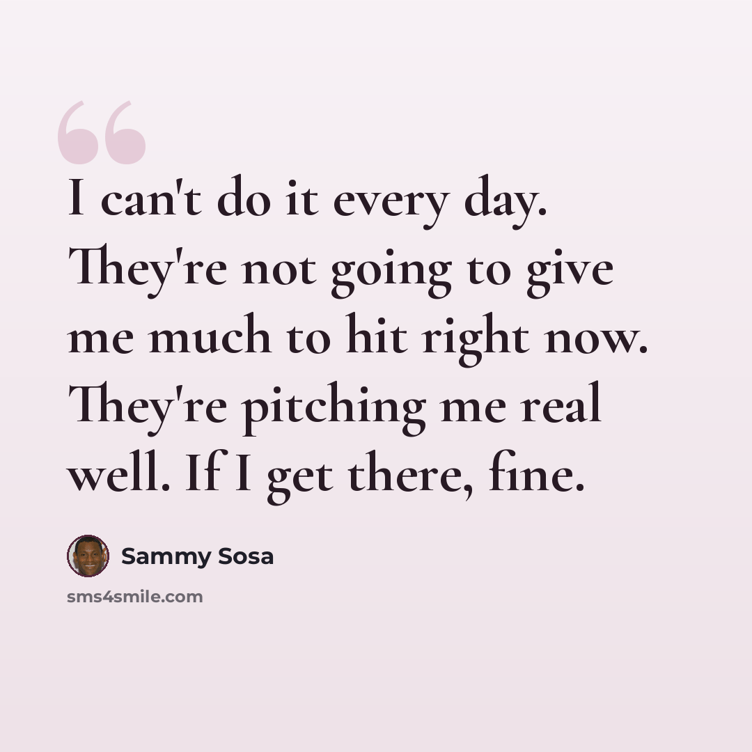 “I can't do it every day. They're not going to give me much to hit right now. They're pitching me real well. If I get there, fine.” quote by Sammy Sosa