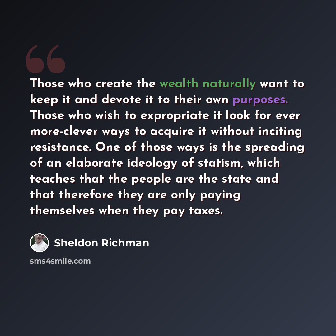 “Those who create the wealth naturally want to keep it and devote it to their own purposes. Those who wish to expropriate it look for ever more-clever ways to acquire it without inciting resistance. One of those ways is the spreading of an elaborate ideology of statism, which teaches that the…” quote by Sheldon Richman