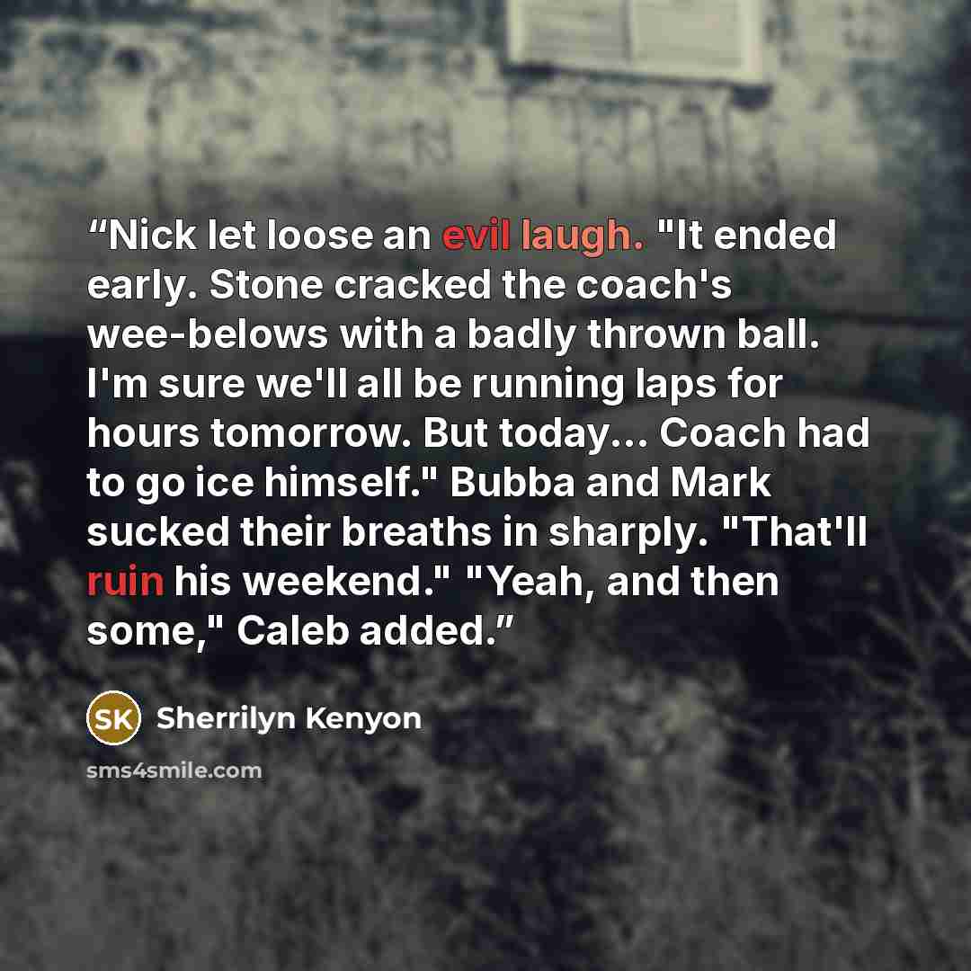 “Nick let loose an evil laugh. "It ended early. Stone cracked the coach's wee-belows with a badly thrown ball. I'm sure we'll all be running laps for hours tomorrow. But today... Coach had to go ice himself." Bubba and Mark sucked their breaths in sharply. "That'll ruin his weekend." "Yeah, and…” quote by Sherrilyn Kenyon