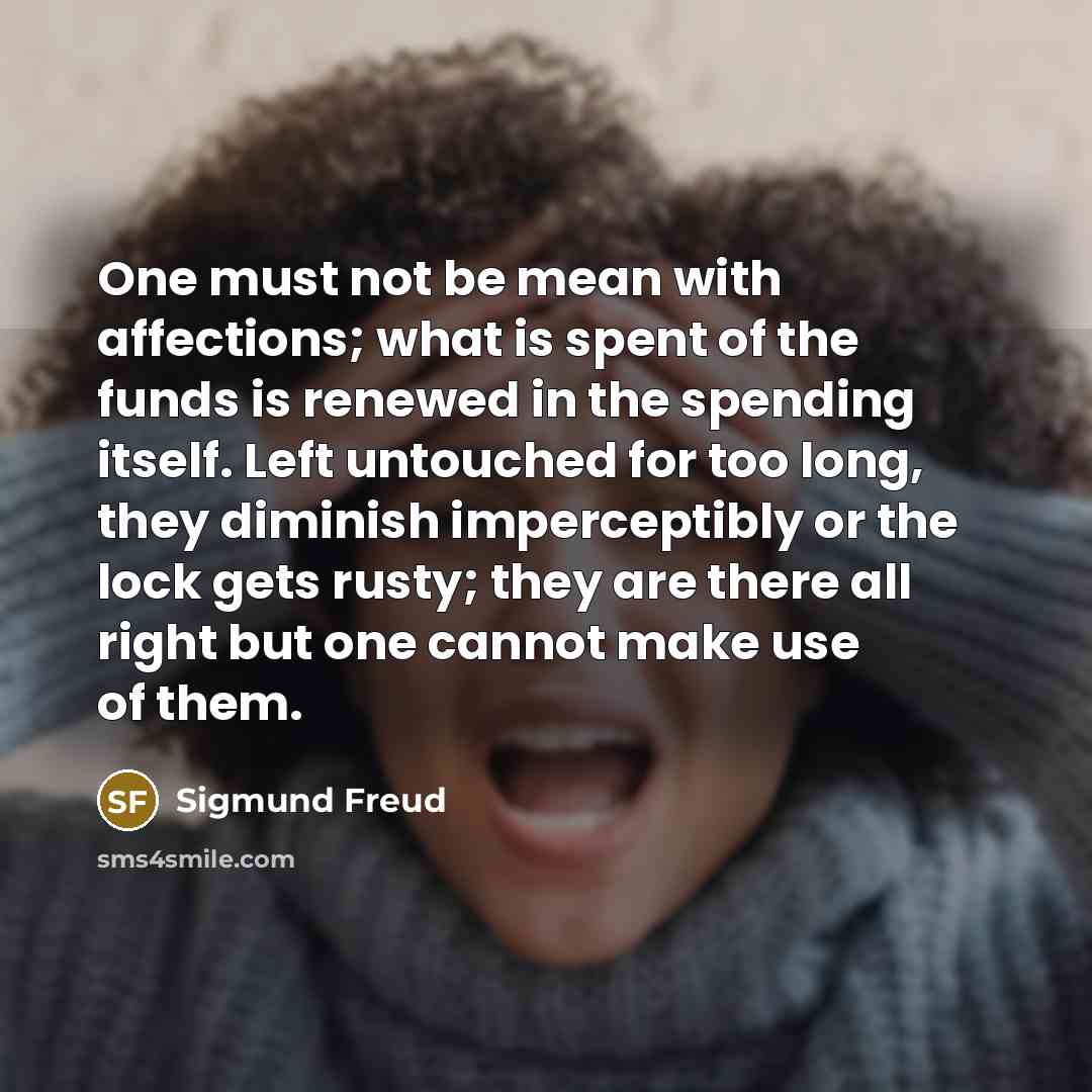 “One must not be mean with affections; what is spent of the funds is renewed in the spending itself. Left untouched for too long, they diminish imperceptibly or the lock gets rusty; they are there all right but one cannot make use of them.” quote by Sigmund Freud