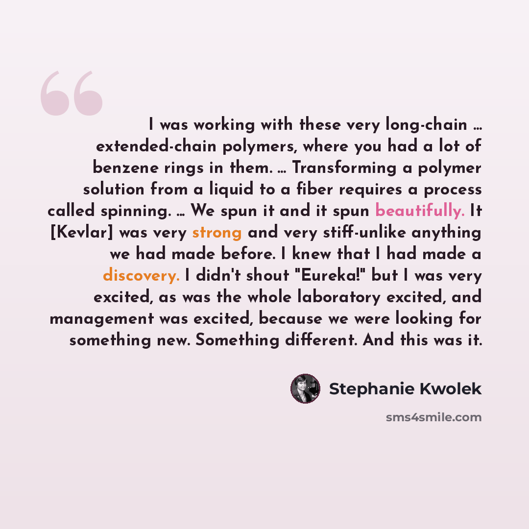 “I was working with these very long-chain ... extended-chain polymers, where you had a lot of benzene rings in them. ... Transforming a polymer solution from a liquid to a fiber requires a process called spinning. ... We spun it and it spun beautifully. It [Kevlar] was very strong and very…” quote by Stephanie Kwolek