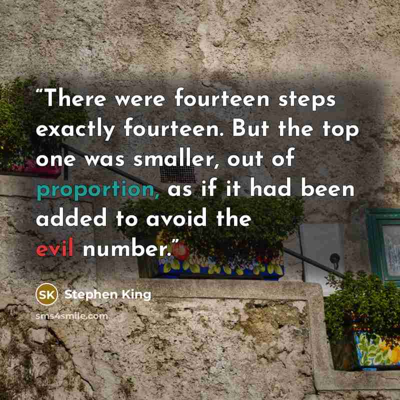 “There were fourteen steps exactly fourteen. But the top one was smaller, out of proportion, as if it had been added to avoid the evil number.” quote by Stephen King