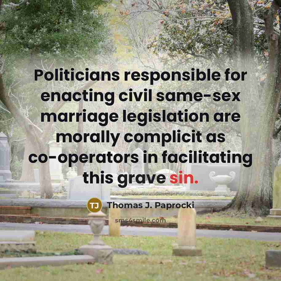 “Politicians responsible for enacting civil same-sex marriage legislation are morally complicit as co-operators in facilitating this grave sin.” quote by Thomas J. Paprocki
