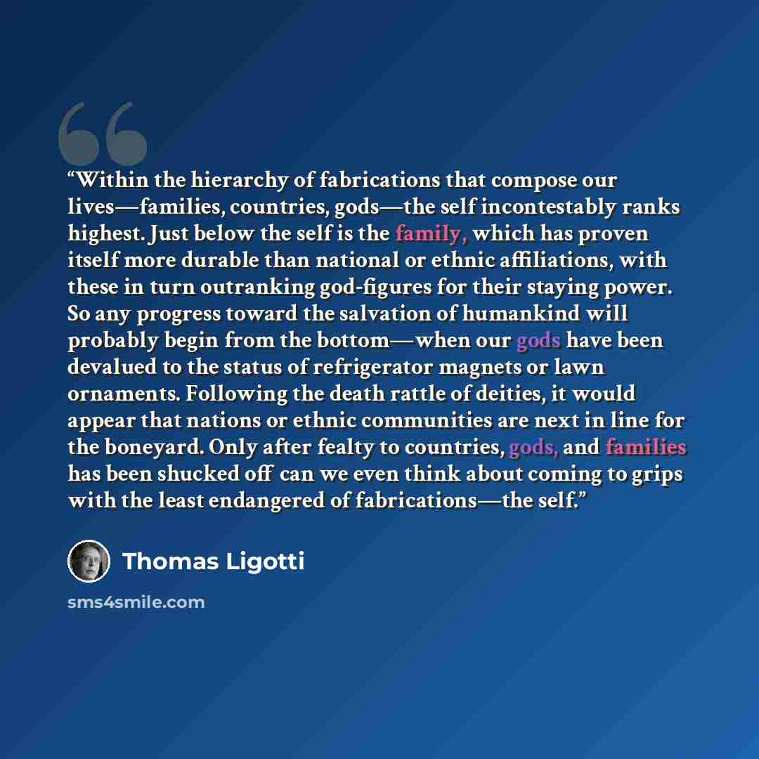 “Within the hierarchy of fabrications that compose our lives—families, countries, gods—the self incontestably ranks highest. Just below the self is the family, which has proven itself more durable than national or ethnic affiliations, with these in turn outranking god-figures for their staying…” quote by Thomas Ligotti
