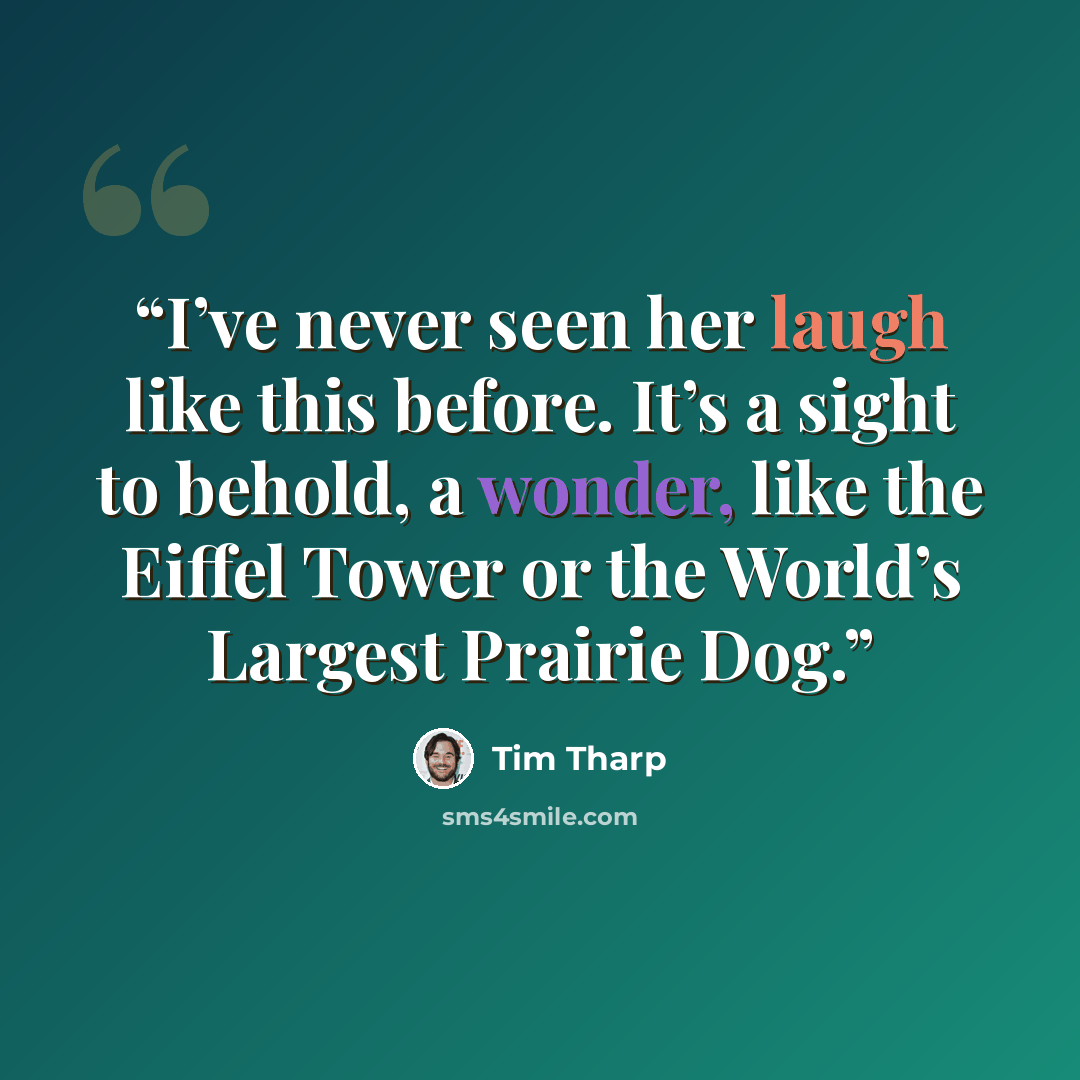 “I’ve never seen her laugh like this before. It’s a sight to behold, a wonder, like the Eiffel Tower or the World’s Largest Prairie Dog.” quote by Tim Tharp