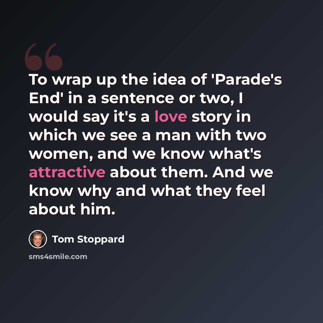 “To wrap up the idea of 'Parade's End' in a sentence or two, I would say it's a love story in which we see a man with two women, and we know what's attractive about them. And we know why and what they feel about him.” quote by Tom Stoppard
