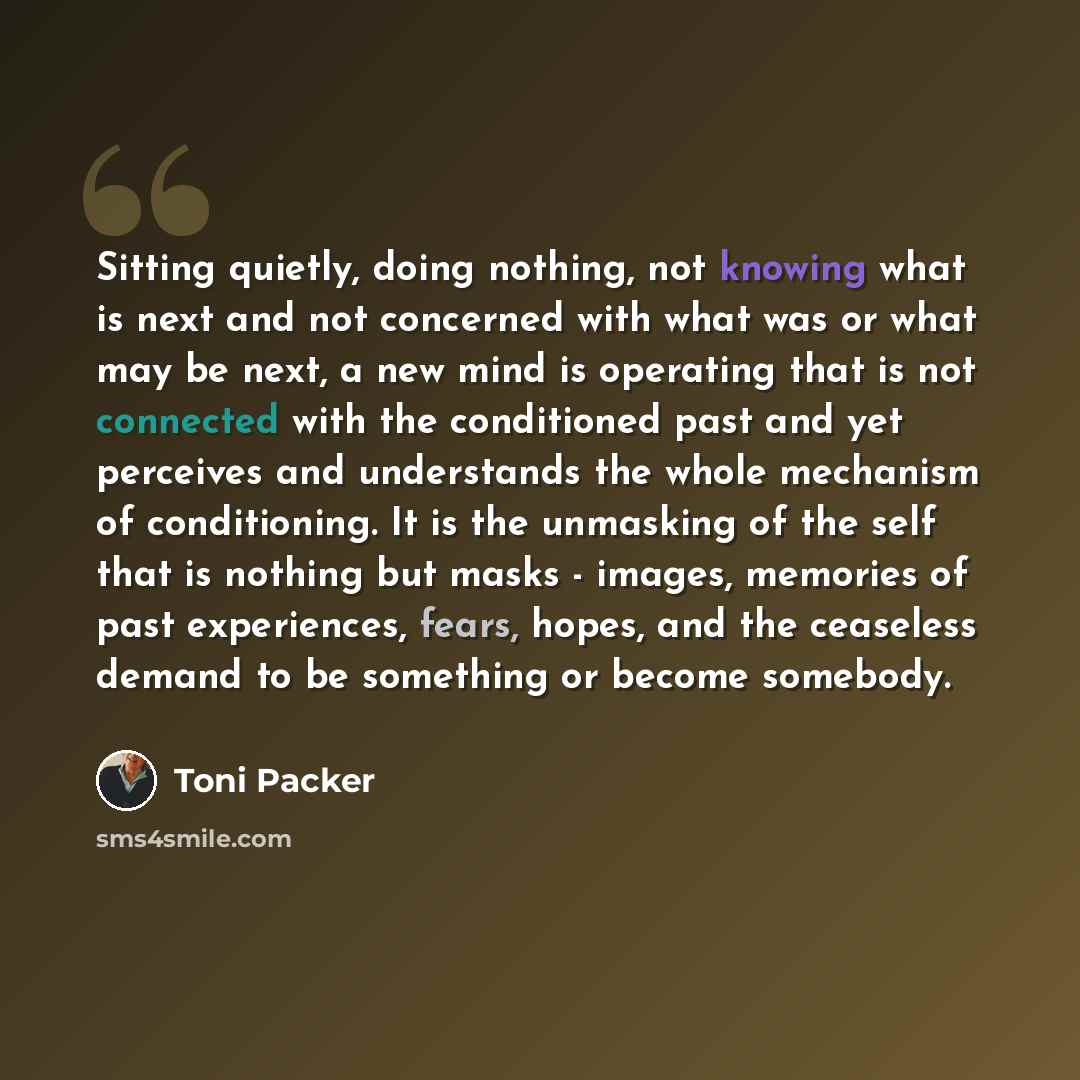 “Sitting quietly, doing nothing, not knowing what is next and not concerned with what was or what may be next, a new mind is operating that is not connected with the conditioned past and yet perceives and understands the whole mechanism of conditioning. It is the unmasking of the self that is…” quote by Toni Packer