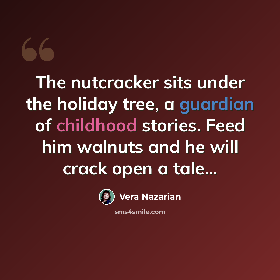 “The nutcracker sits under the holiday tree, a guardian of childhood stories. Feed him walnuts and he will crack open a tale...” quote by Vera Nazarian