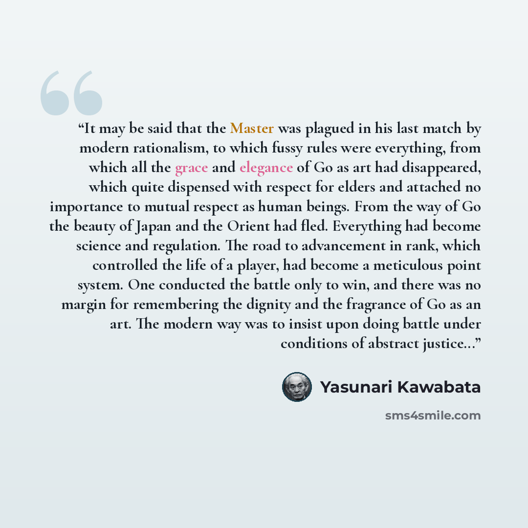 “It may be said that the Master was plagued in his last match by modern rationalism, to which fussy rules were everything, from which all the grace and elegance of Go as art had disappeared, which quite dispensed with respect for elders and attached no importance to mutual respect as human beings…” quote by Yasunari Kawabata
