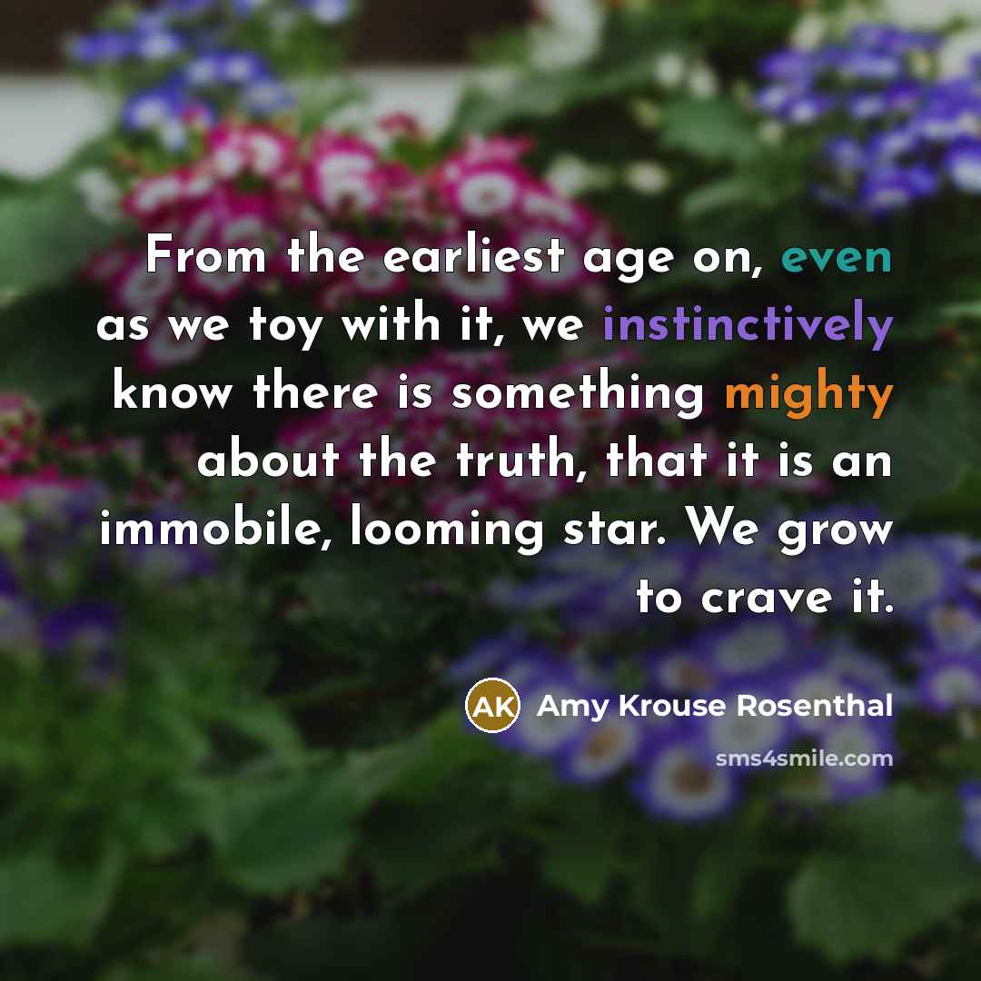“From the earliest age on, even as we toy with it, we instinctively know there is something mighty about the truth, that it is an immobile, looming star. We grow to crave it.” quote by Amy Krouse Rosenthal