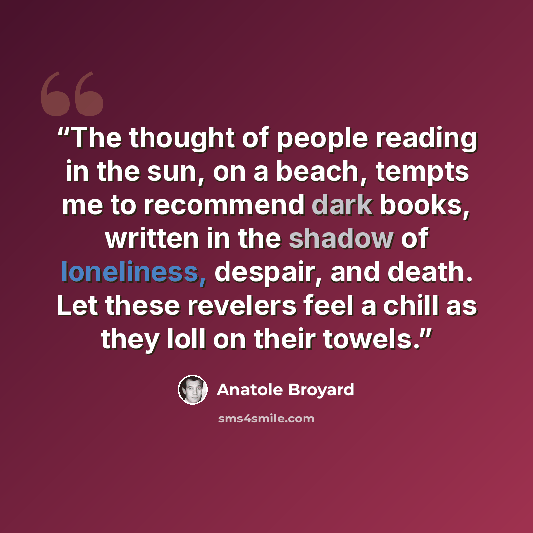 “The thought of people reading in the sun, on a beach, tempts me to recommend dark books, written in the shadow of loneliness, despair, and death. Let these revelers feel a chill as they loll on their towels.” quote by Anatole Broyard