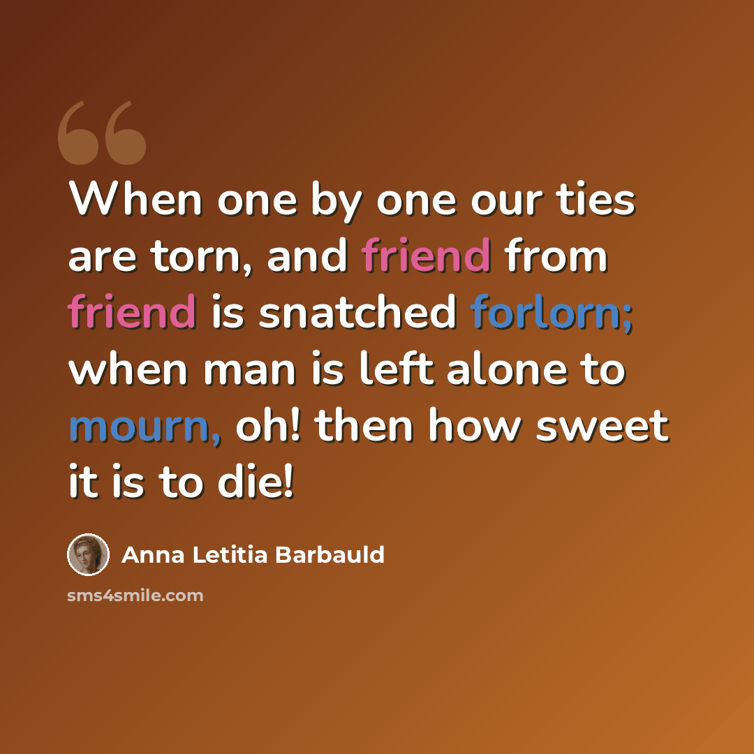 “When one by one our ties are torn, and friend from friend is snatched forlorn; when man is left alone to mourn, oh! then how sweet it is to die!” quote by Anna Letitia Barbauld