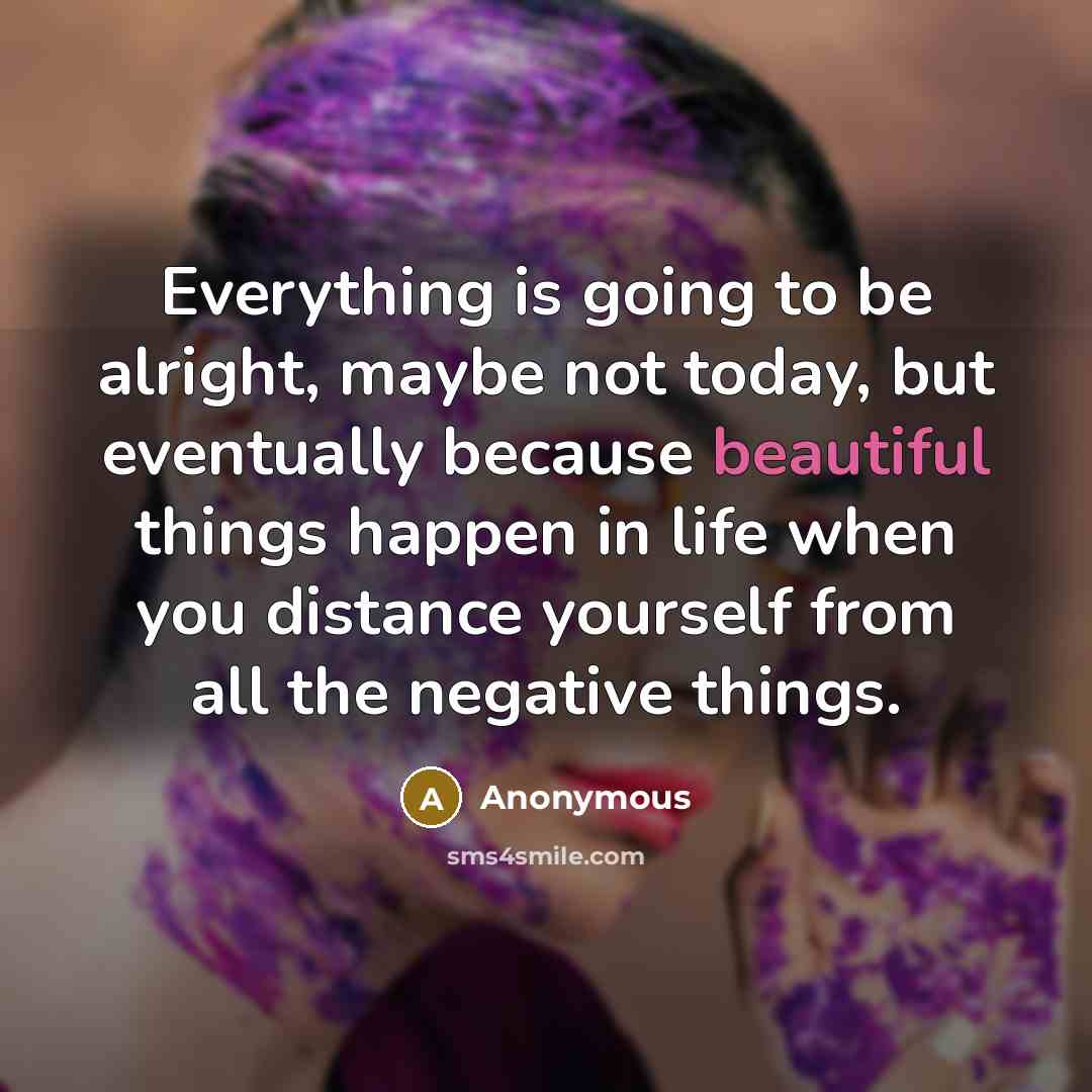 “Everything is going to be alright, maybe not today, but eventually because beautiful things happen in life when you distance yourself from all the negative things.” quote by Anonymous