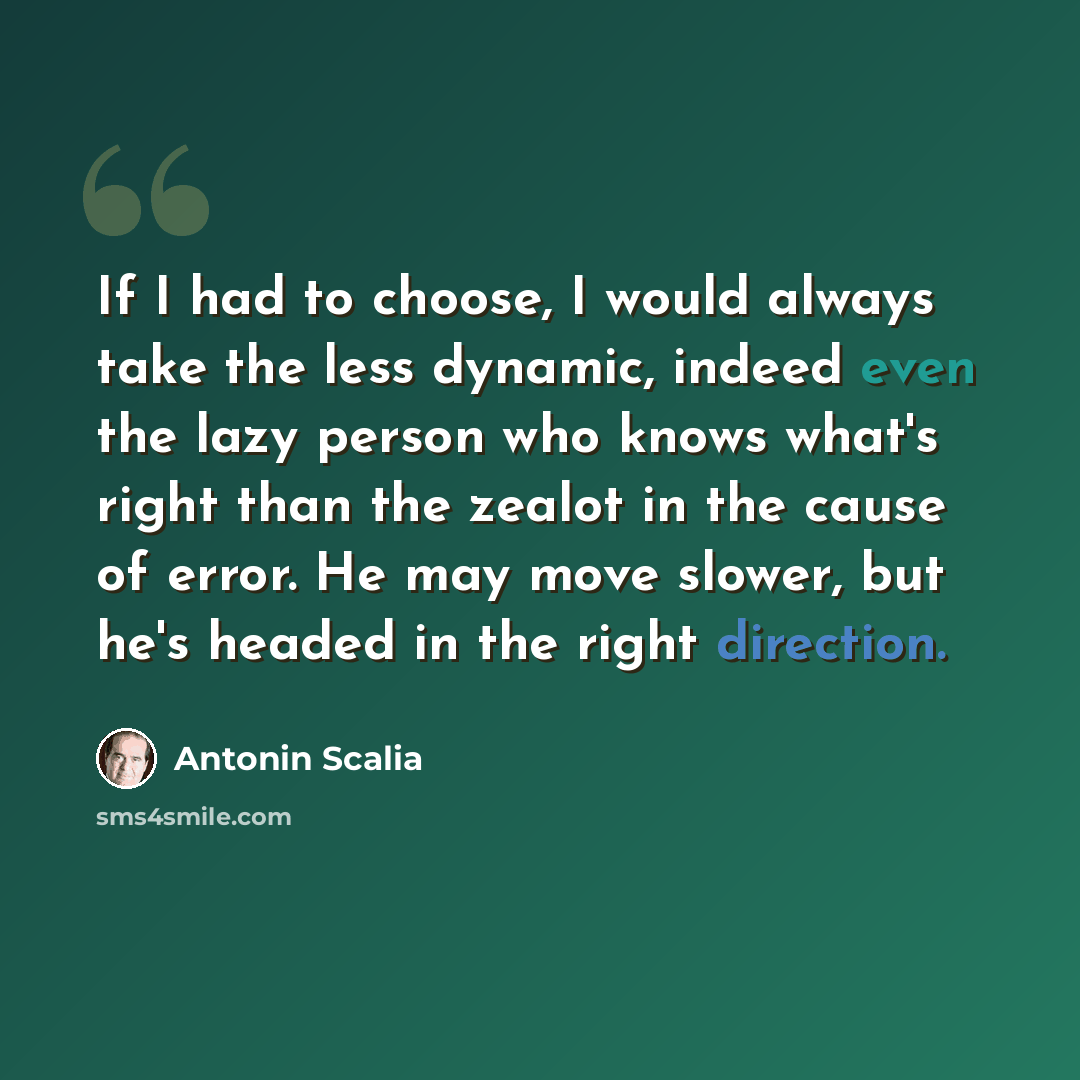 “If I had to choose, I would always take the less dynamic, indeed even the lazy person who knows what's right than the zealot in the cause of error. He may move slower, but he's headed in the right direction.” quote by Antonin Scalia