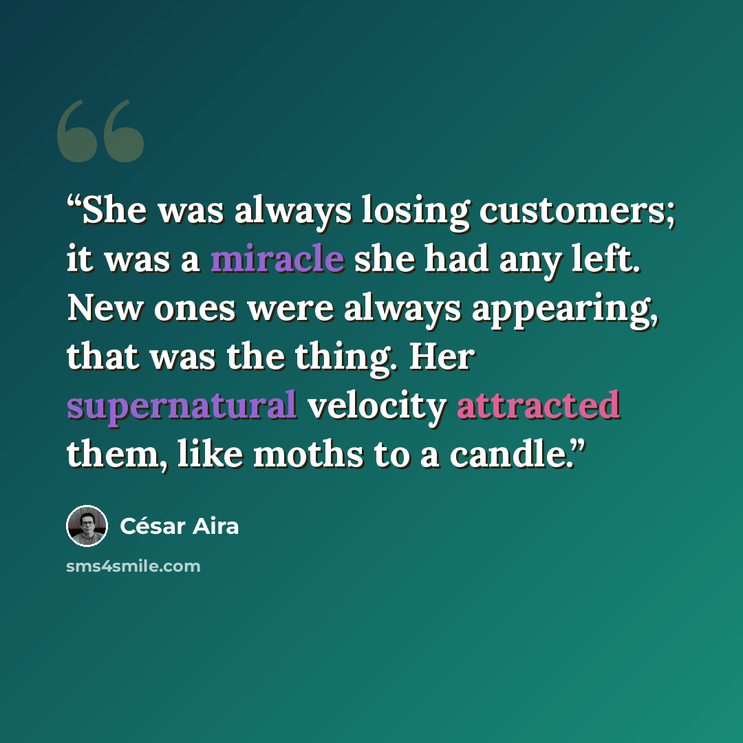 “She was always losing customers; it was a miracle she had any left. New ones were always appearing, that was the thing. Her supernatural velocity attracted them, like moths to a candle.” quote by César Aira
