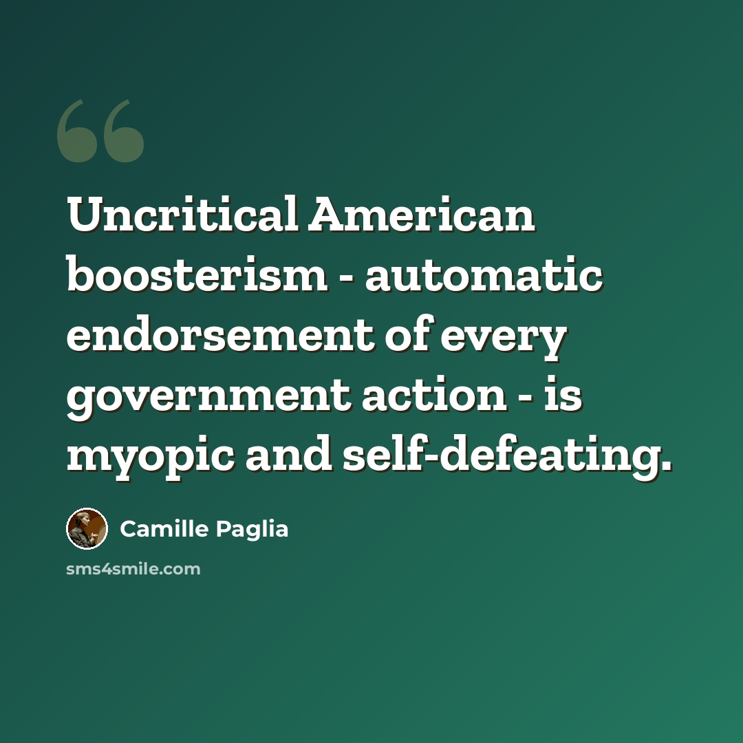 “Uncritical American boosterism - automatic endorsement of every government action - is myopic and self-defeating.” quote by Camille Paglia