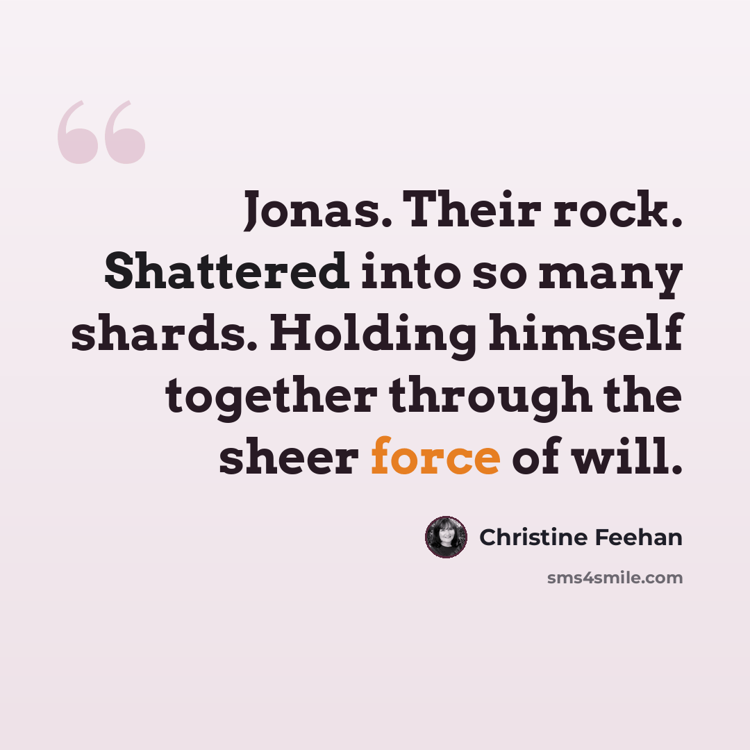“Jonas. Their rock. Shattered into so many shards. Holding himself together through the sheer force of will.” quote by Christine Feehan