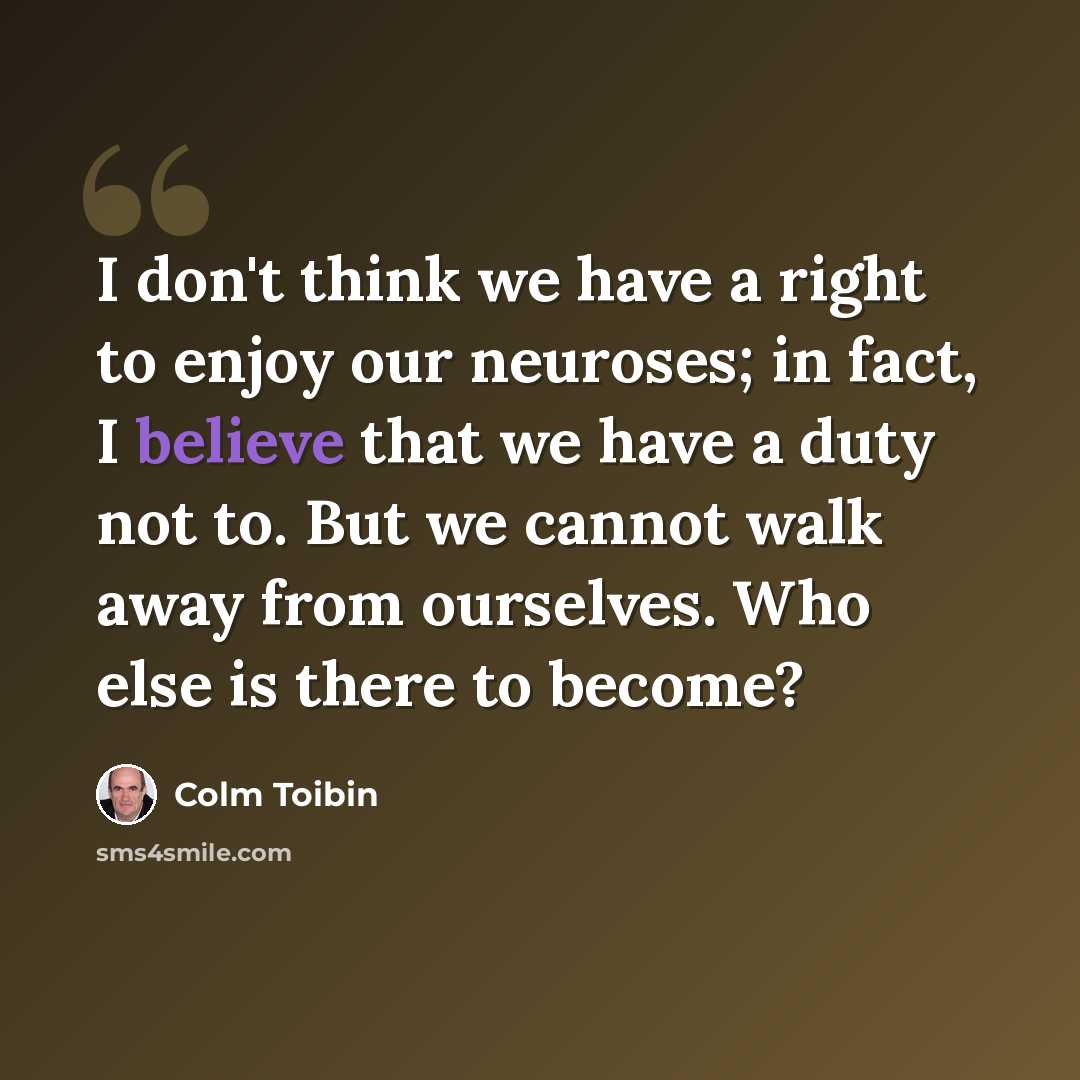 “I don't think we have a right to enjoy our neuroses; in fact, I believe that we have a duty not to. But we cannot walk away from ourselves. Who else is there to become?” quote by Colm Toibin
