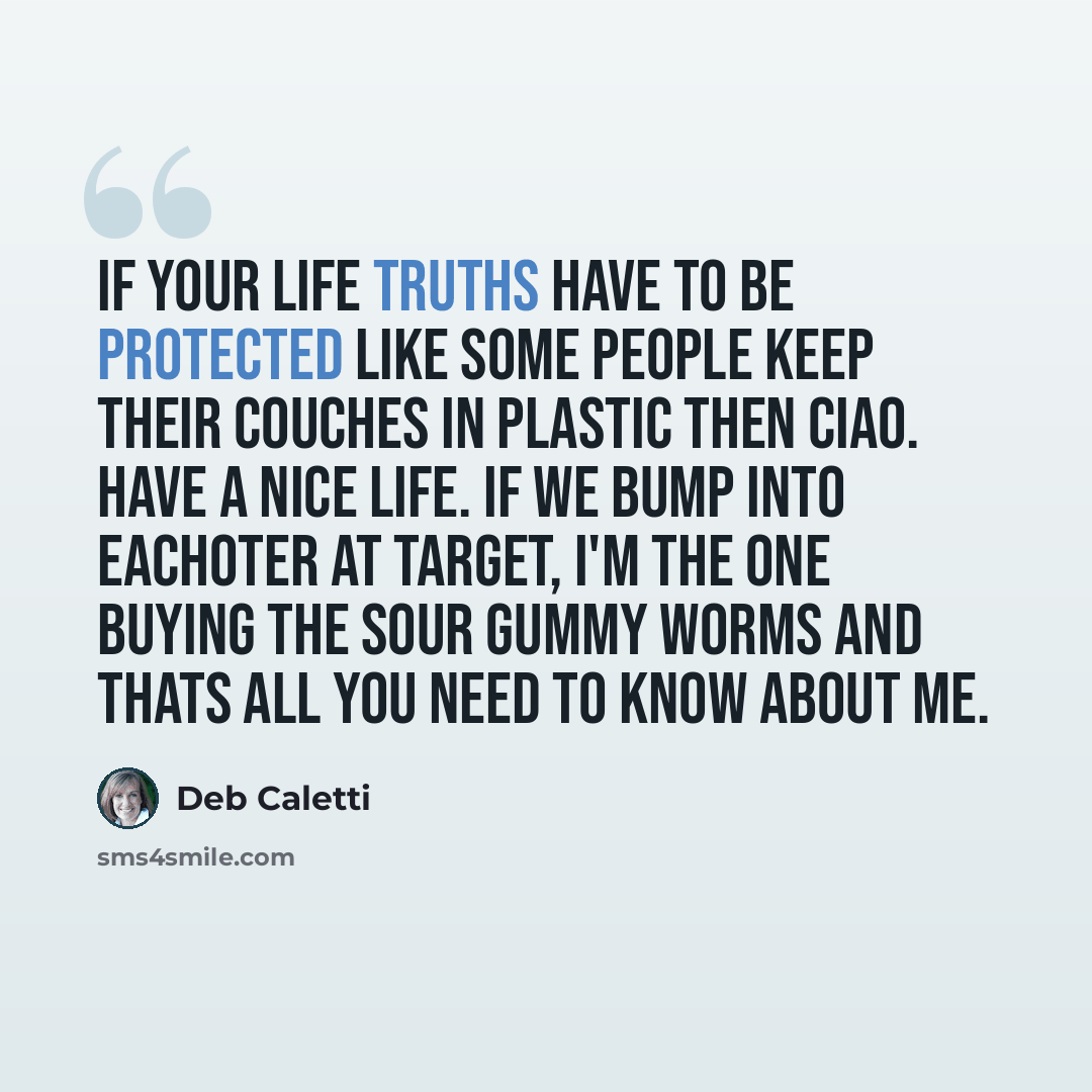 “If your life truths have to be protected like some people keep their couches in plastic then ciao. have a nice life. if we bump into eachoter at Target, i'm the one buying the sour gummy worms and thats all you need to know about me.” quote by Deb Caletti