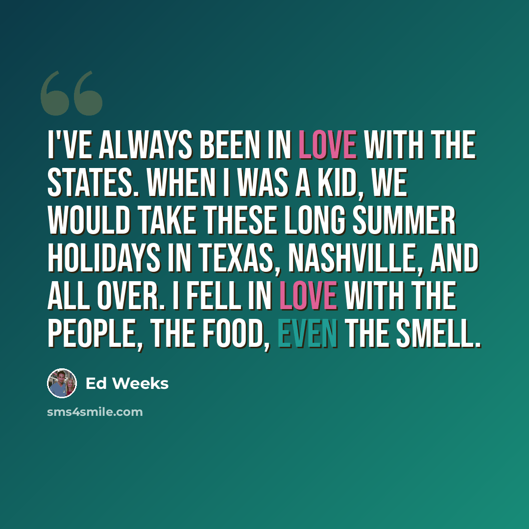 “I've always been in love with the States. When I was a kid, we would take these long summer holidays in Texas, Nashville, and all over. I fell in love with the people, the food, even the smell.” quote by Ed Weeks