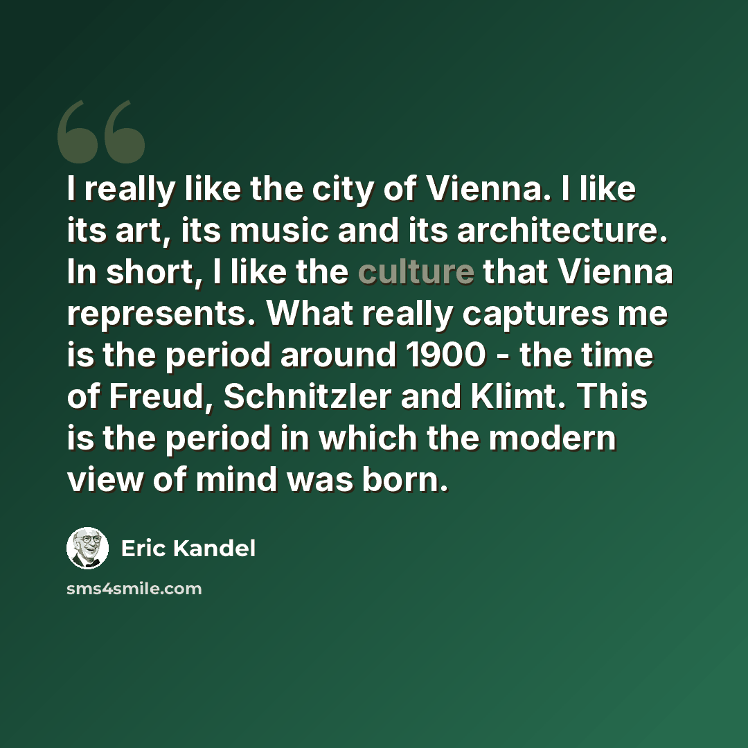 “I really like the city of Vienna. I like its art, its music and its architecture. In short, I like the culture that Vienna represents. What really captures me is the period around 1900 - the time of Freud, Schnitzler and Klimt. This is the period in which the modern view of mind was born.” quote by Eric Kandel