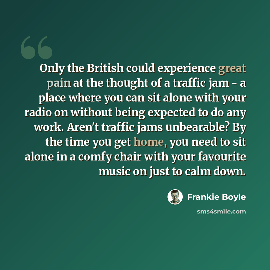 “Only the British could experience great pain at the thought of a traffic jam - a place where you can sit alone with your radio on without being expected to do any work. Aren't traffic jams unbearable? By the time you get home, you need to sit alone in a comfy chair with your favourite music on…” quote by Frankie Boyle