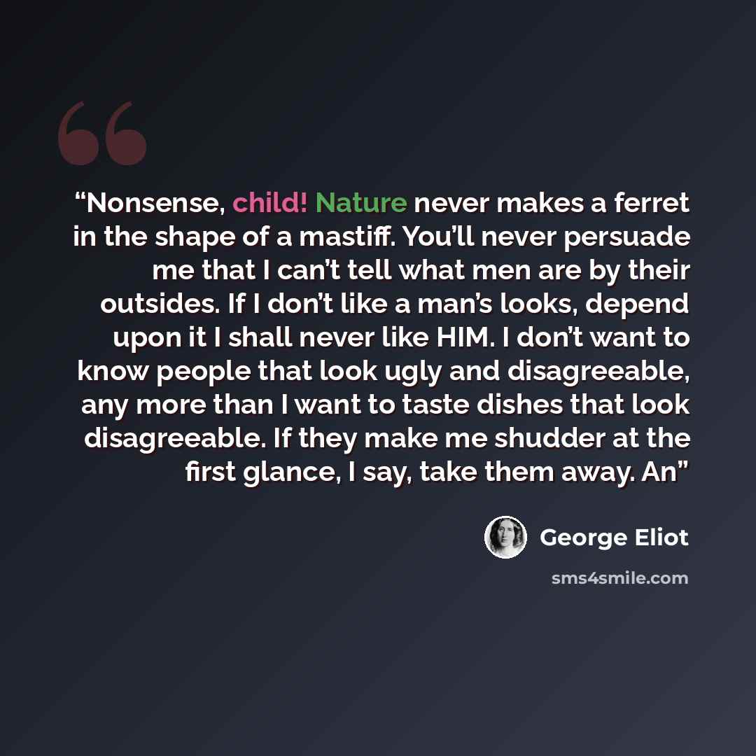 “Nonsense, child! Nature never makes a ferret in the shape of a mastiff. You’ll never persuade me that I can’t tell what men are by their outsides. If I don’t like a man’s looks, depend upon it I shall never like HIM. I don’t want to know people that look ugly and disagreeable, any more than I want…” quote by George Eliot