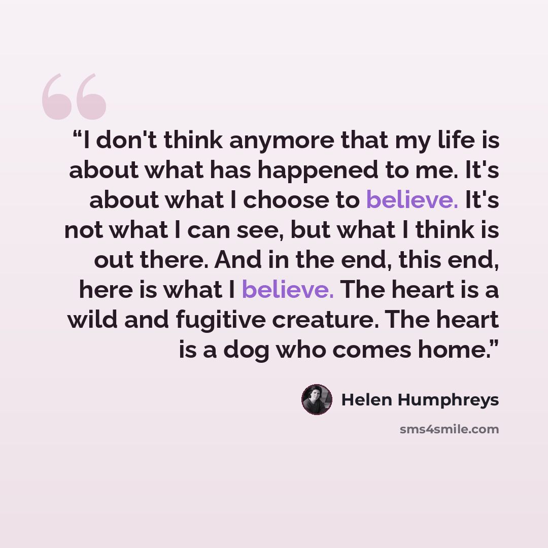 “I don't think anymore that my life is about what has happened to me. It's about what I choose to believe. It's not what I can see, but what I think is out there. And in the end, this end, here is what I believe. The heart is a wild and fugitive creature. The heart is a dog who comes home.” quote by Helen Humphreys