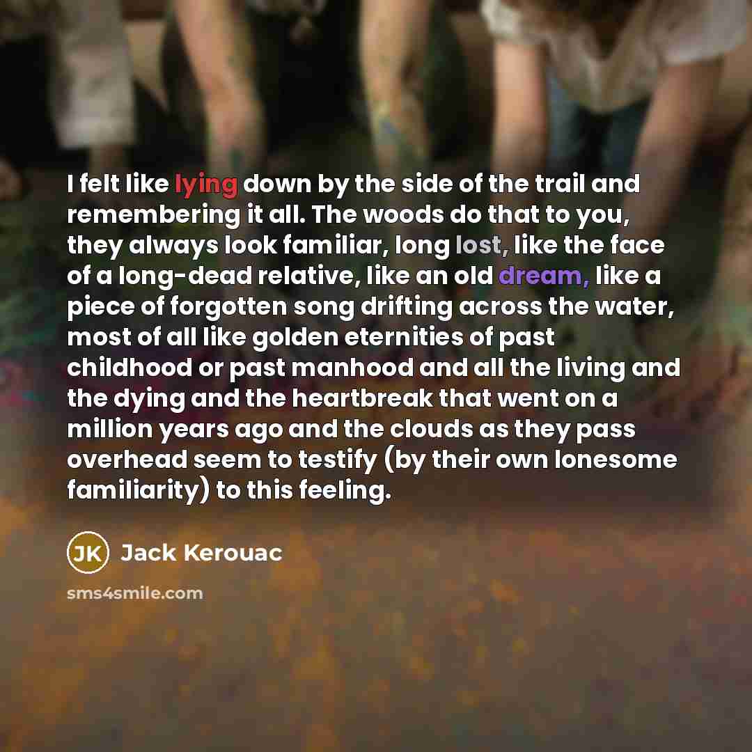 “I felt like lying down by the side of the trail and remembering it all. The woods do that to you, they always look familiar, long lost, like the face of a long-dead relative, like an old dream, like a piece of forgotten song drifting across the water, most of all like golden eternities of past…” quote by Jack Kerouac