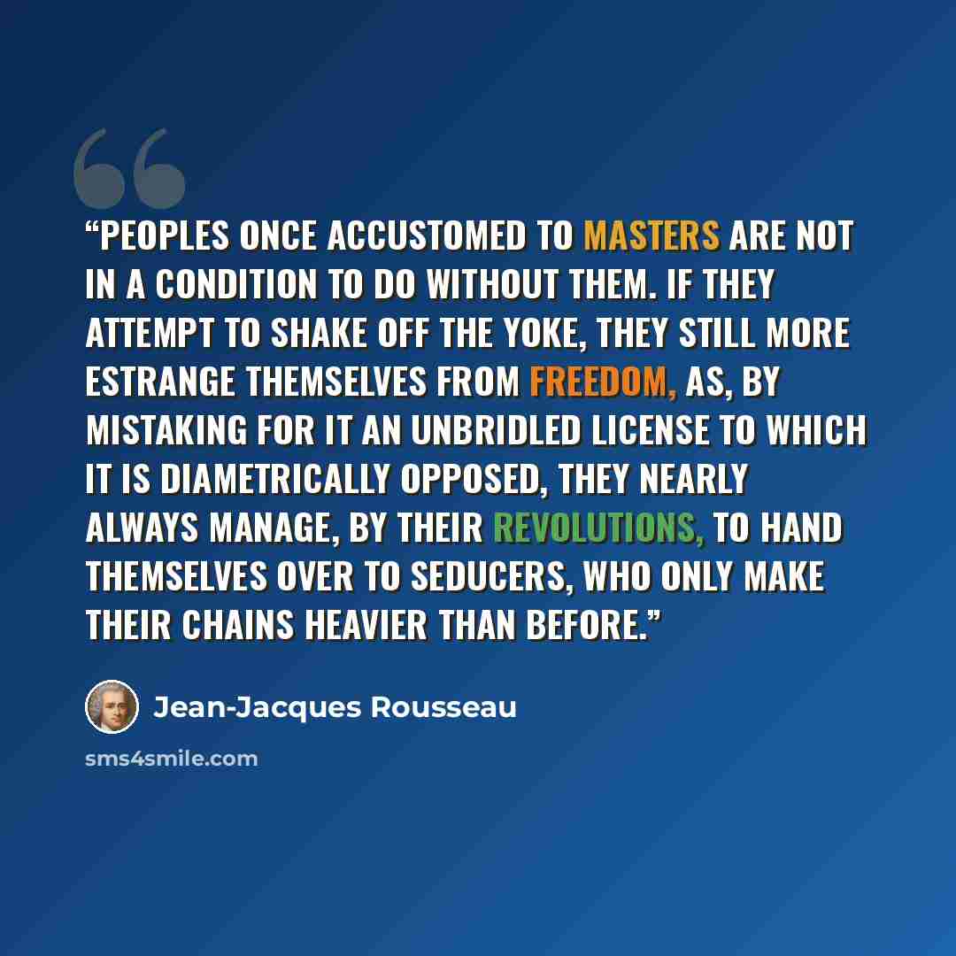 “Peoples once accustomed to masters are not in a condition to do without them. If they attempt to shake off the yoke, they still more estrange themselves from freedom, as, by mistaking for it an unbridled license to which it is diametrically opposed, they nearly always manage, by their revolutions…” quote by Jean-Jacques Rousseau